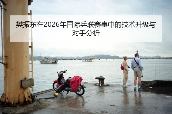 樊振东在2026年国际乒联赛事中的技术升级与对手分析