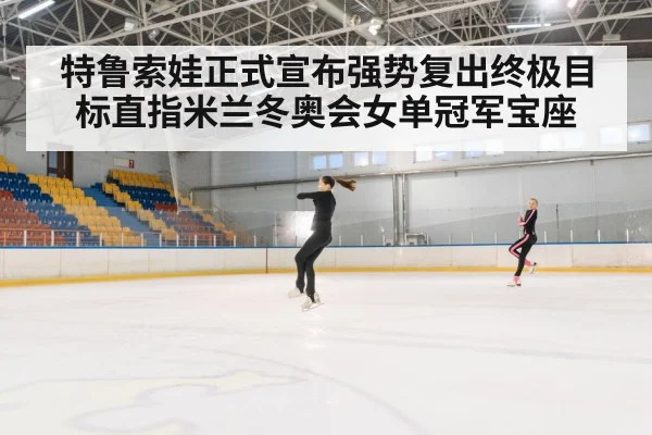 特鲁索娃正式宣布强势复出终极目标直指米兰冬奥会女单冠军宝座