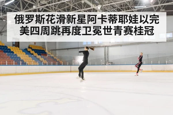 俄罗斯花滑新星阿卡蒂耶娃以完美四周跳再度卫冕世青赛桂冠